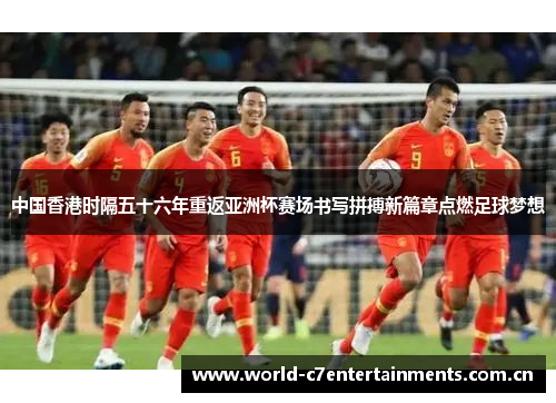 中国香港时隔五十六年重返亚洲杯赛场书写拼搏新篇章点燃足球梦想