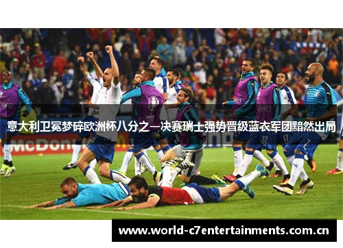 意大利卫冕梦碎欧洲杯八分之一决赛瑞士强势晋级蓝衣军团黯然出局